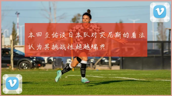 本田圭佑谈日本队对突尼斯的看法认为其挑战性超越瑞典