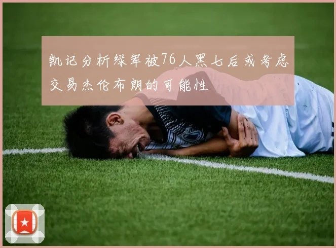 凯记分析绿军被76人黑七后或考虑交易杰伦布朗的可能性