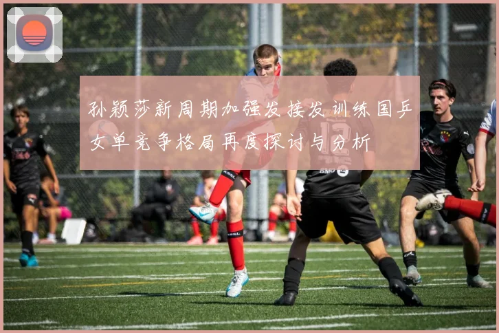 孙颖莎新周期加强发接发训练国乒女单竞争格局再度探讨与分析