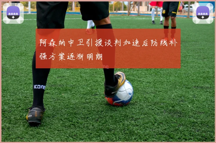 阿森纳中卫引援谈判加速后防线补强方案逐渐明朗