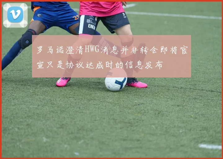 罗马诺澄清HWG消息并非转会即将官宣只是协议达成时的信息发布