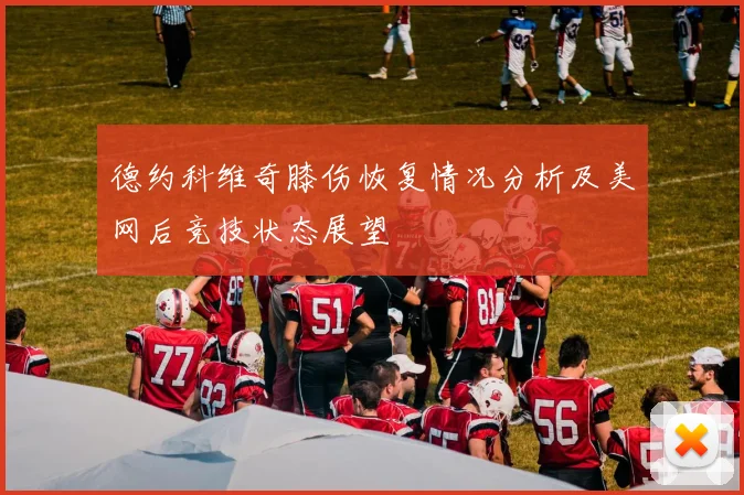 德约科维奇膝伤恢复情况分析及美网后竞技状态展望