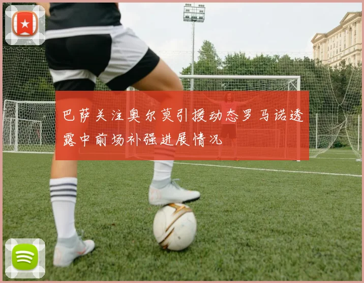 巴萨关注奥尔莫引援动态罗马诺透露中前场补强进展情况