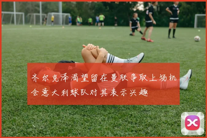 齐尔克泽渴望留在曼联争取上场机会意大利球队对其表示兴趣