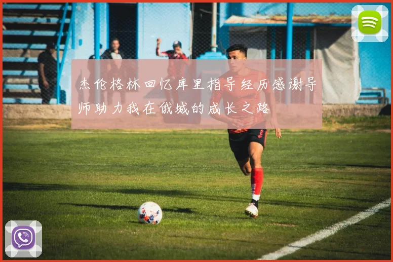 杰伦格林回忆库里指导经历感谢导师助力我在俄城的成长之路