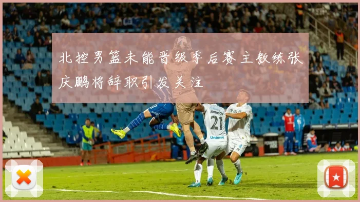 北控男篮未能晋级季后赛主教练张庆鹏将辞职引发关注