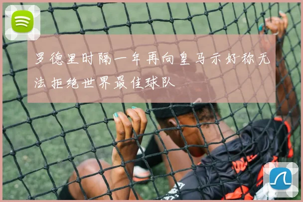 罗德里时隔一年再向皇马示好称无法拒绝世界最佳球队