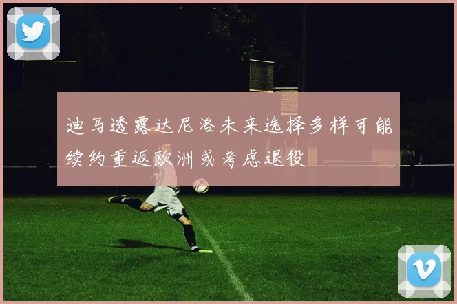 迪马透露达尼洛未来选择多样可能续约重返欧洲或考虑退役