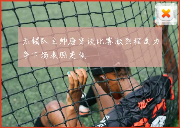 无锡队主帅唐京谈比赛激烈程度力争下场表现更佳