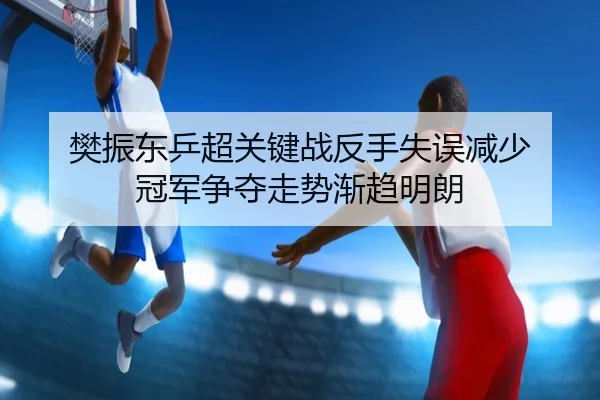 樊振东乒超关键战反手失误减少 冠军争夺走势渐趋明朗